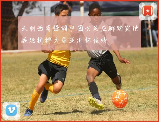米利西奇强调中国女足应脚踏实地逐场拼搏力争亚洲杯佳绩