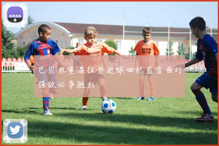 巴贝尔重温往昔进球回忆直言面对强敌必争胜利