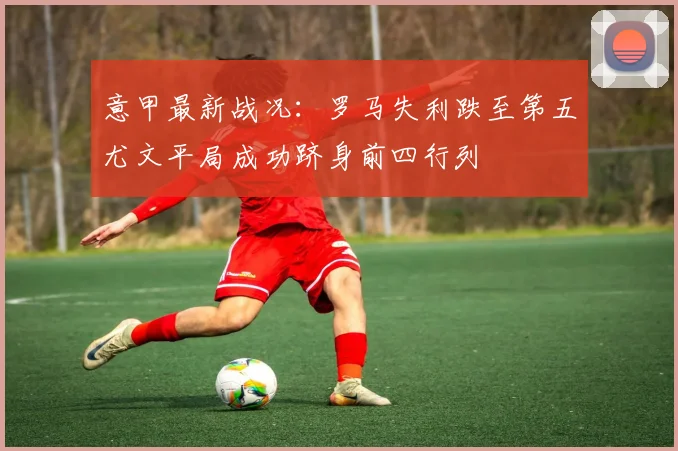 意甲最新战况：罗马失利跌至第五尤文平局成功跻身前四行列