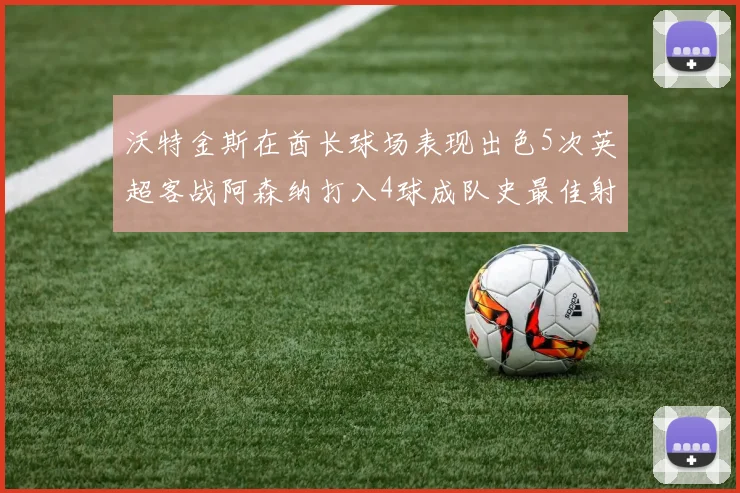 沃特金斯在酋长球场表现出色5次英超客战阿森纳打入4球成队史最佳射手