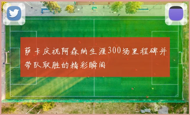 萨卡庆祝阿森纳生涯300场里程碑并带队取胜的精彩瞬间