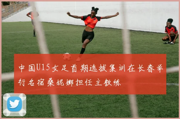 中国U15女足首期选拔集训在长春举行名宿桑妮娜担任主教练