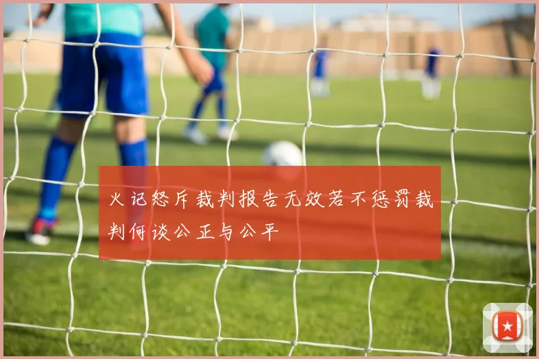 火记怒斥裁判报告无效若不惩罚裁判何谈公正与公平