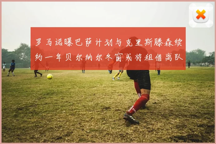 罗马诺曝巴萨计划与克里斯滕森续约一年贝尔纳尔冬窗或将租借离队