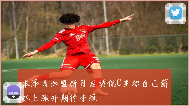 本泽马加盟新月后调侃C罗称自己薪水上涨并期待夺冠