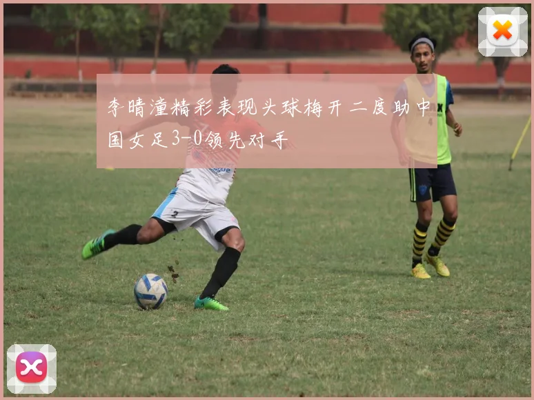 李晴潼精彩表现头球梅开二度助中国女足3-0领先对手