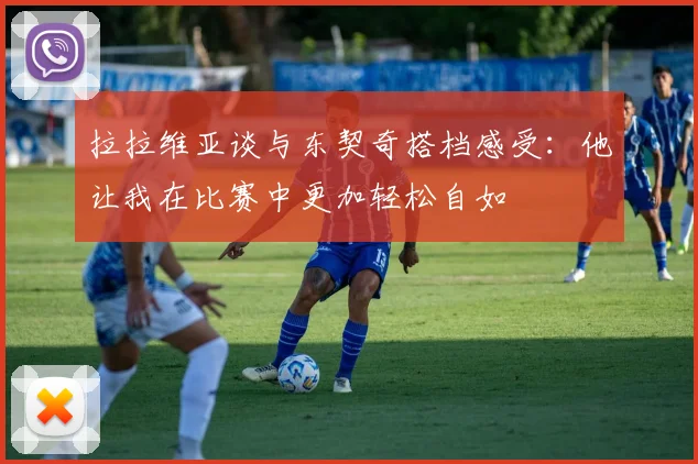 拉拉维亚谈与东契奇搭档感受：他让我在比赛中更加轻松自如