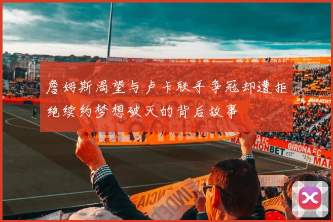 詹姆斯渴望与卢卡联手争冠却遭拒绝续约梦想破灭的背后故事