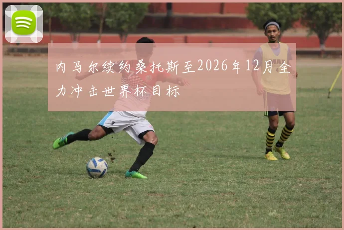 内马尔续约桑托斯至2026年12月全力冲击世界杯目标