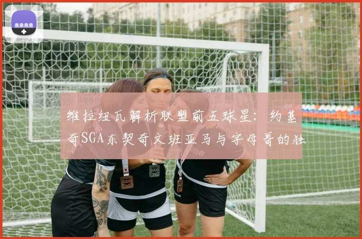 维拉纽瓦解析联盟前五球星：约基奇SGA东契奇文班亚马与字母哥的独特魅力