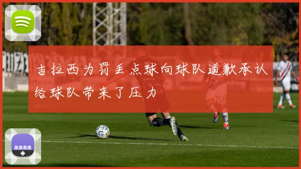 吉拉西为罚丢点球向球队道歉承认给球队带来了压力