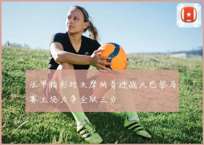 法甲精彩对决摩纳哥迎战大巴黎马赛主场力争全取三分